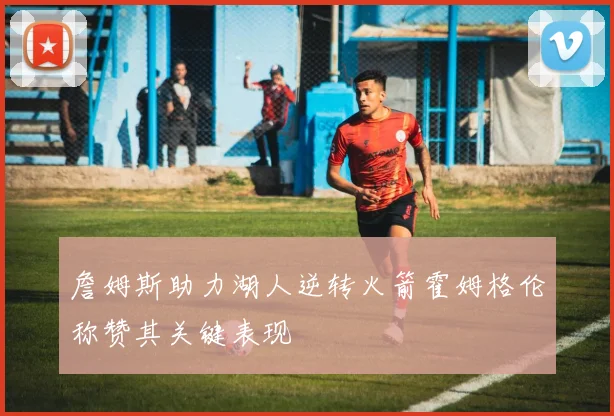 詹姆斯助力湖人逆转火箭霍姆格伦称赞其关键表现