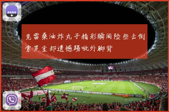 克雷桑油炸丸子精彩瞬间险些击倒索罗金却遗憾踢呲外脚背