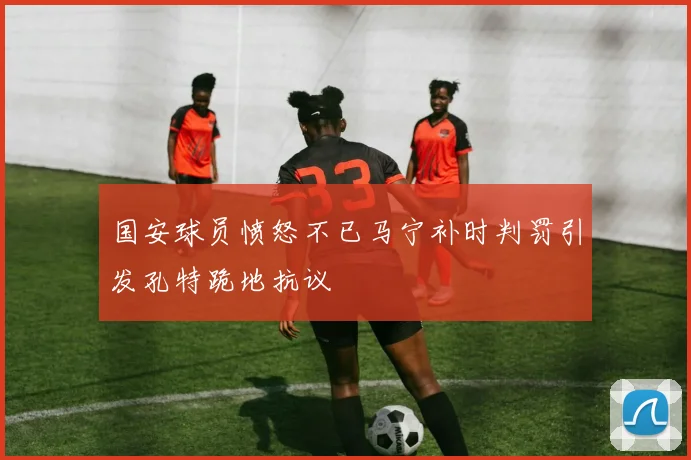 国安球员愤怒不已马宁补时判罚引发孔特跪地抗议