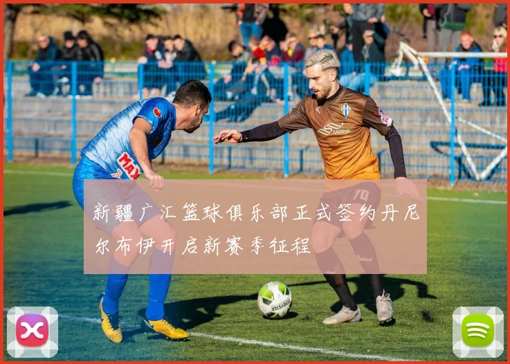新疆广汇篮球俱乐部正式签约丹尼尔布伊开启新赛季征程