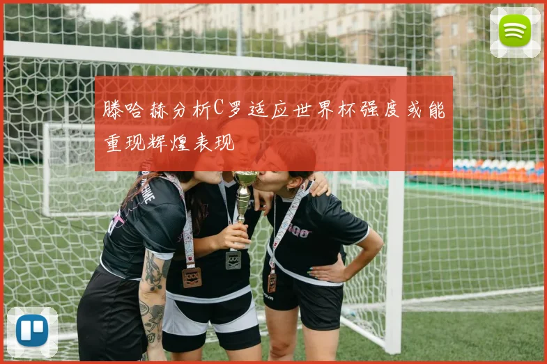 滕哈赫分析C罗适应世界杯强度或能重现辉煌表现