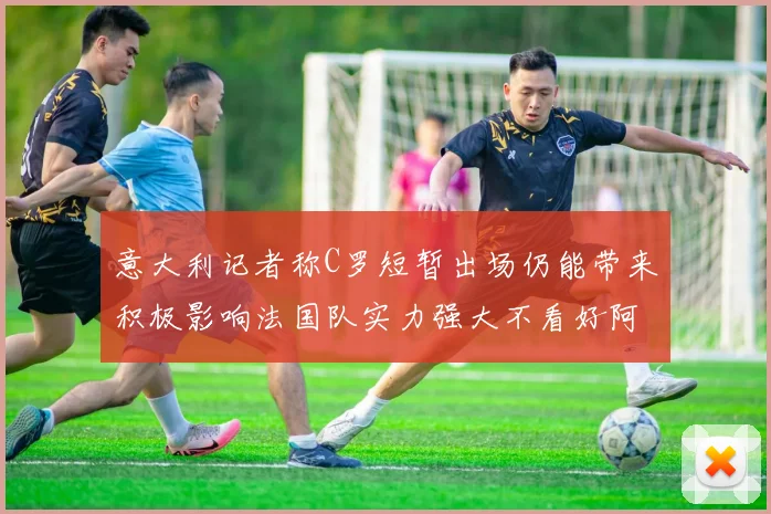 意大利记者称C罗短暂出场仍能带来积极影响法国队实力强大不看好阿根廷表现