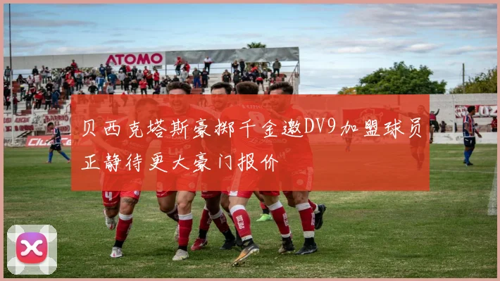 贝西克塔斯豪掷千金邀DV9加盟球员正静待更大豪门报价