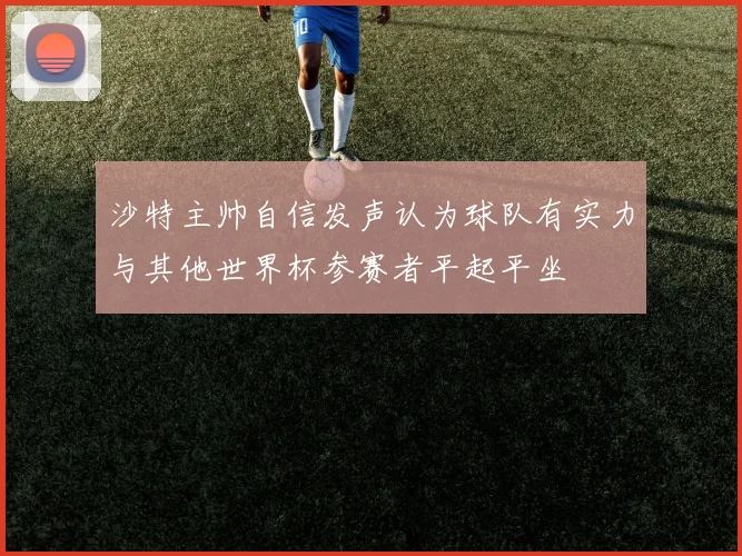 沙特主帅自信发声认为球队有实力与其他世界杯参赛者平起平坐