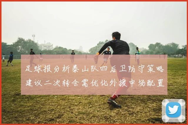 足球报分析泰山队四后卫防守策略建议二次转会需优化外援中场配置