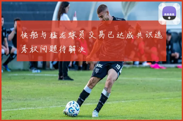 快船与猛龙球员交易已达成共识选秀权问题待解决