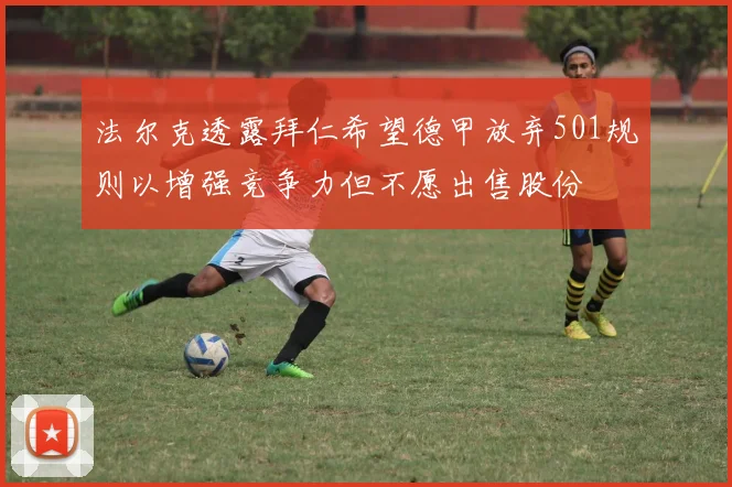 法尔克透露拜仁希望德甲放弃501规则以增强竞争力但不愿出售股份