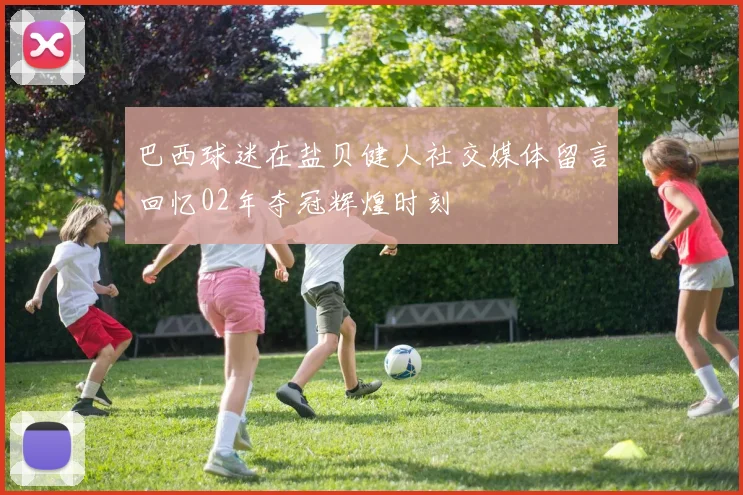 巴西球迷在盐贝健人社交媒体留言回忆02年夺冠辉煌时刻