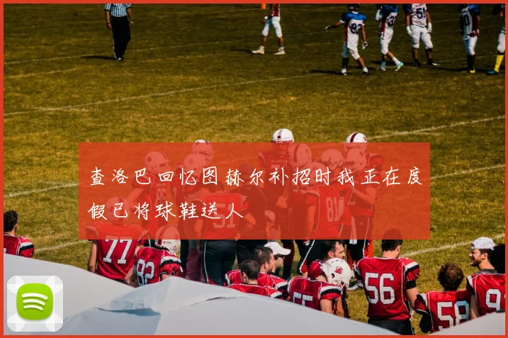 查洛巴回忆图赫尔补招时我正在度假已将球鞋送人