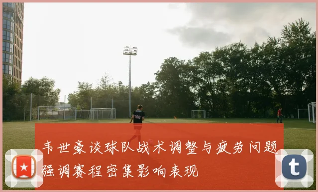 韦世豪谈球队战术调整与疲劳问题强调赛程密集影响表现