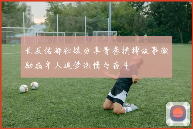 长友佑都社媒分享青春拼搏故事激励成年人追梦热情与奋斗