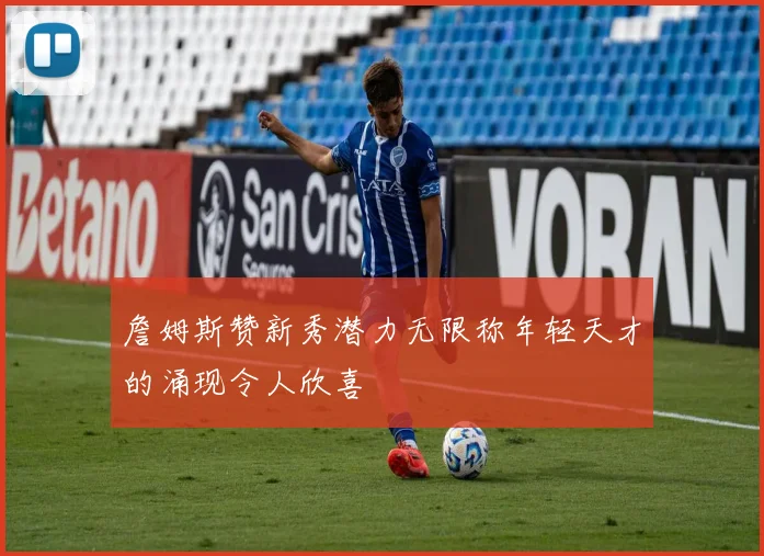 詹姆斯赞新秀潜力无限称年轻天才的涌现令人欣喜