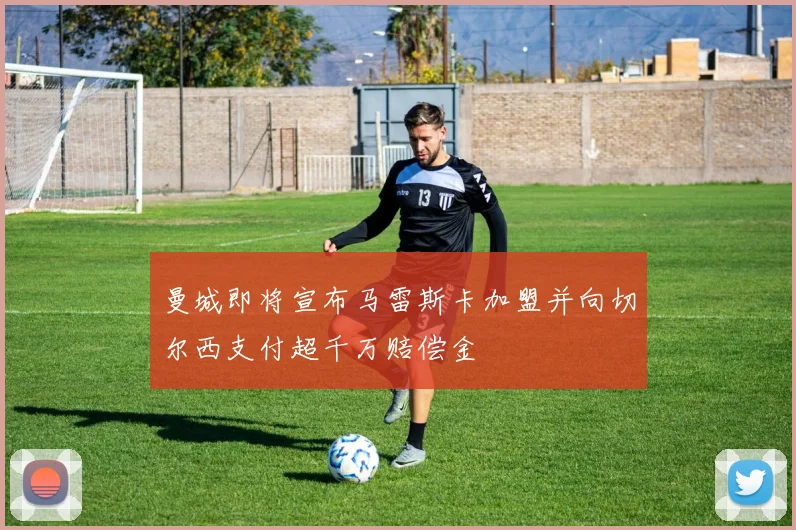 曼城即将宣布马雷斯卡加盟并向切尔西支付超千万赔偿金