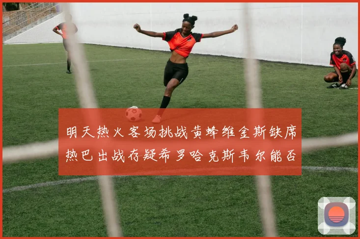 明天热火客场挑战黄蜂维金斯缺席热巴出战存疑希罗哈克斯韦尔能否发挥