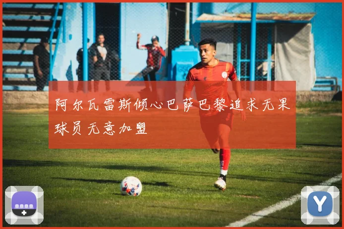 阿尔瓦雷斯倾心巴萨巴黎追求无果球员无意加盟