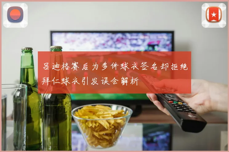 吕迪格赛后为多件球衣签名却拒绝拜仁球衣引发误会解析