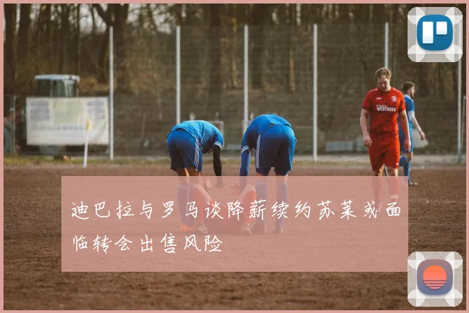 迪巴拉与罗马谈降薪续约苏莱或面临转会出售风险