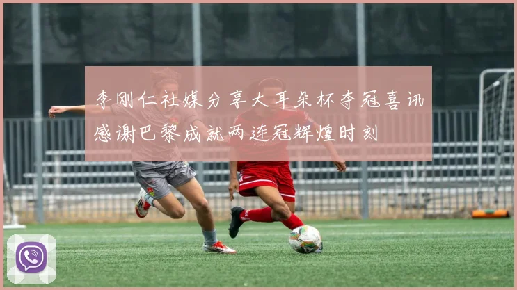 李刚仁社媒分享大耳朵杯夺冠喜讯感谢巴黎成就两连冠辉煌时刻