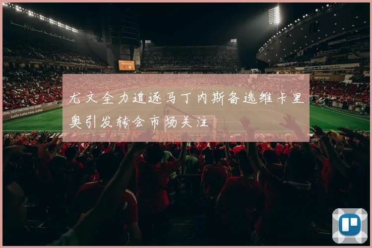 尤文全力追逐马丁内斯备选维卡里奥引发转会市场关注