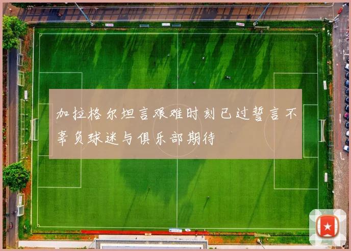 加拉格尔坦言艰难时刻已过誓言不辜负球迷与俱乐部期待