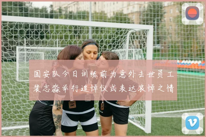 国安队今日训练前为意外去世员工裴志淼举行追悼仪式表达哀悼之情