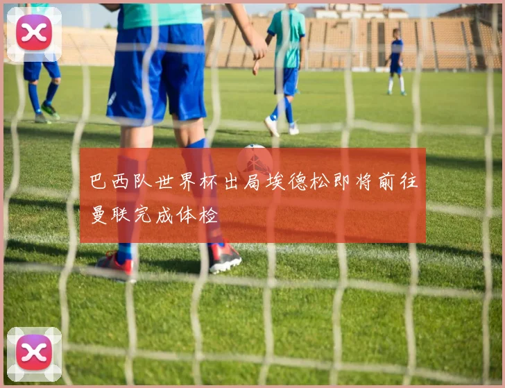 巴西队世界杯出局埃德松即将前往曼联完成体检